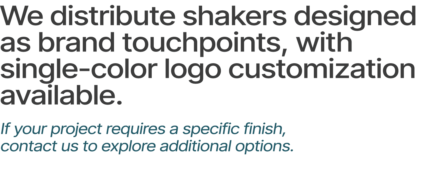 We distribute shakers designed as brand touchpoints, with single color logo customization available. If your project ...